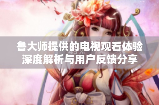 鲁大师提供的电视观看体验深度解析与用户反馈分享