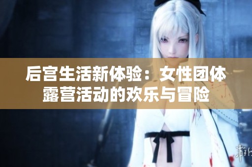 后宫生活新体验：女性团体露营活动的欢乐与冒险