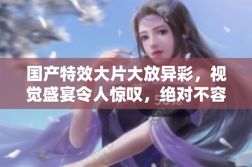 国产特效大片大放异彩，视觉盛宴令人惊叹，绝对不容错过！