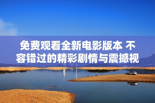免费观看全新电影版本 不容错过的精彩剧情与震撼视听体验