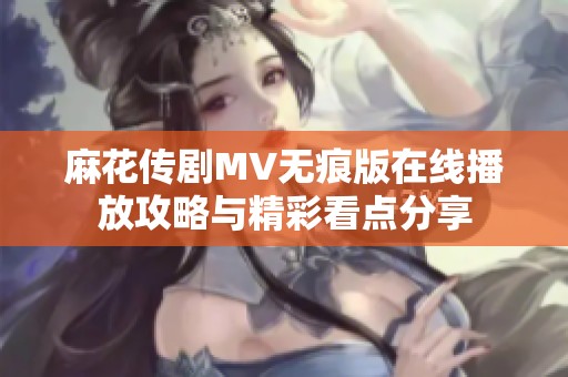 麻花传剧MV无痕版在线播放攻略与精彩看点分享