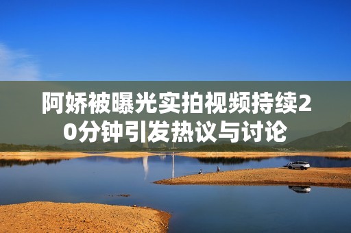 阿娇被曝光实拍视频持续20分钟引发热议与讨论