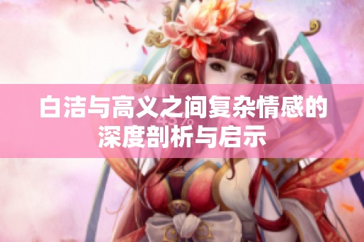 白洁与高义之间复杂情感的深度剖析与启示