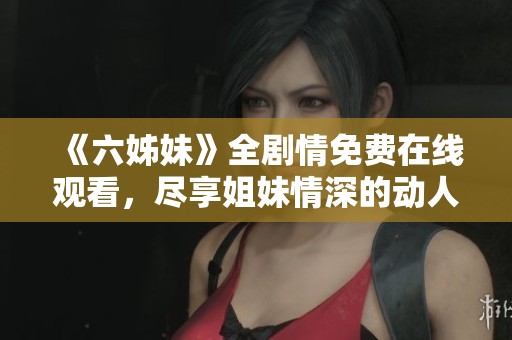 《六姊妹》全剧情免费在线观看，尽享姐妹情深的动人故事