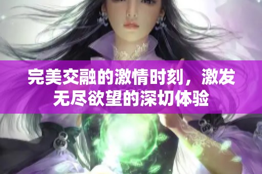 完美交融的激情时刻，激发无尽欲望的深切体验