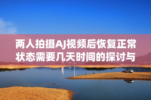 两人拍摄AJ视频后恢复正常状态需要几天时间的探讨与分析
