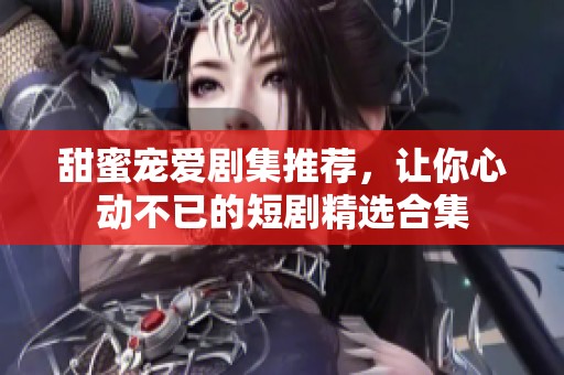 甜蜜宠爱剧集推荐，让你心动不已的短剧精选合集