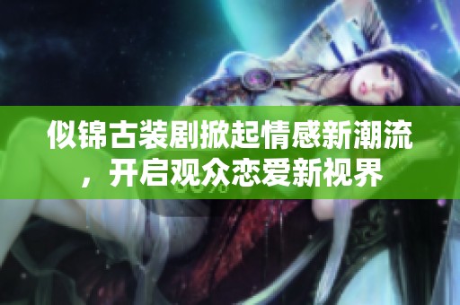似锦古装剧掀起情感新潮流，开启观众恋爱新视界