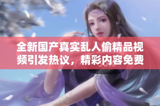 全新国产真实乱人偷精品视频引发热议，精彩内容免费观看尽在其中