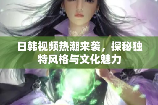 日韩视频热潮来袭，探秘独特风格与文化魅力