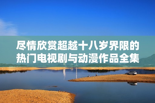 尽情欣赏超越十八岁界限的热门电视剧与动漫作品全集