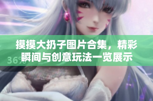 摸摸大扔子图片合集，精彩瞬间与创意玩法一览展示