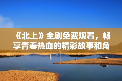 《北上》全剧免费观看，畅享青春热血的精彩故事和角色发展