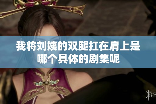 我将刘姨的双腿扛在肩上是哪个具体的剧集呢