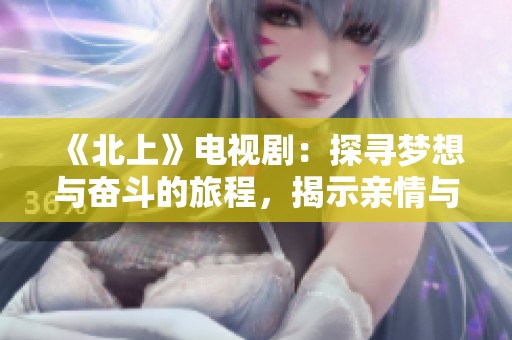《北上》电视剧：探寻梦想与奋斗的旅程，揭示亲情与友情的真谛