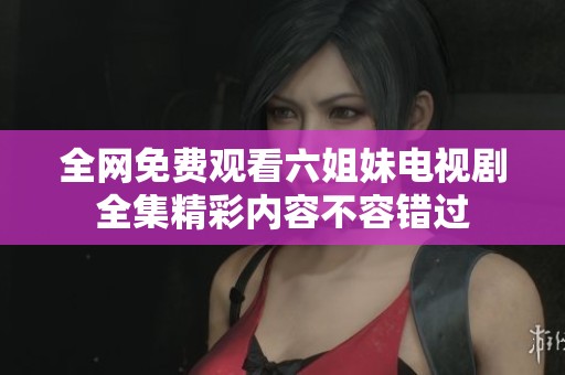 全网免费观看六姐妹电视剧全集精彩内容不容错过