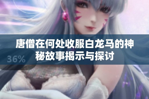 唐僧在何处收服白龙马的神秘故事揭示与探讨