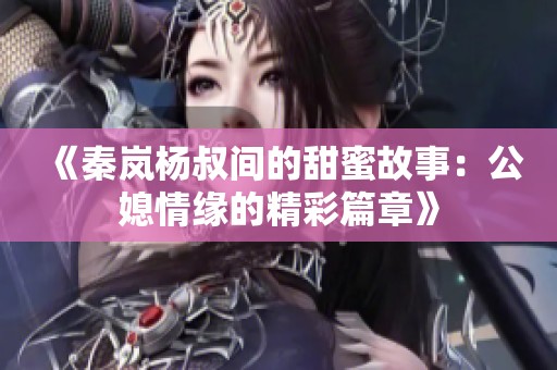 《秦岚杨叔间的甜蜜故事：公媳情缘的精彩篇章》