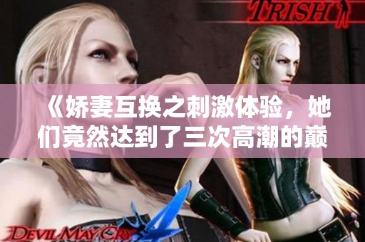 《娇妻互换之刺激体验，她们竟然达到了三次高潮的巅峰》