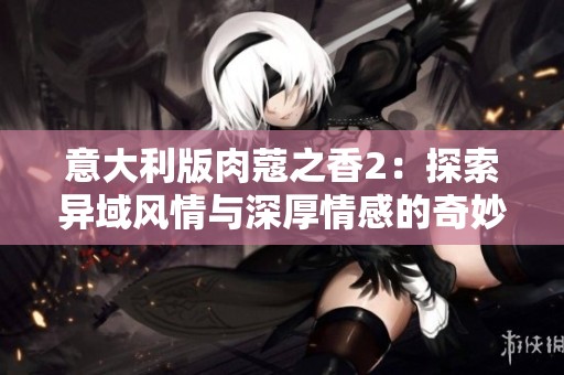 意大利版肉蔻之香2：探索异域风情与深厚情感的奇妙旅程