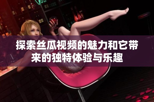 探索丝瓜视频的魅力和它带来的独特体验与乐趣