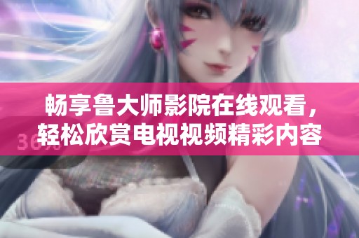 畅享鲁大师影院在线观看，轻松欣赏电视视频精彩内容