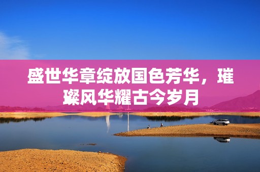 盛世华章绽放国色芳华，璀璨风华耀古今岁月