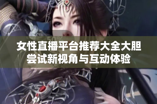 女性直播平台推荐大全大胆尝试新视角与互动体验