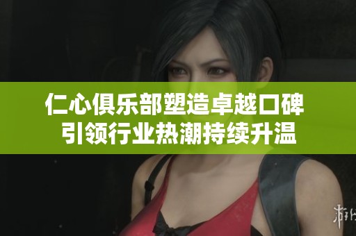 仁心俱乐部塑造卓越口碑 引领行业热潮持续升温