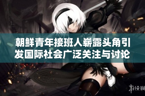 朝鲜青年接班人崭露头角引发国际社会广泛关注与讨论