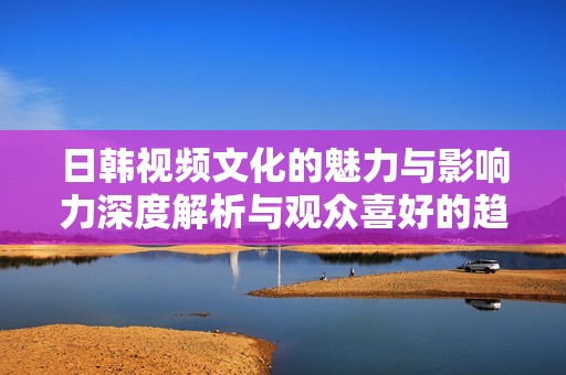 日韩视频文化的魅力与影响力深度解析与观众喜好的趋势分析