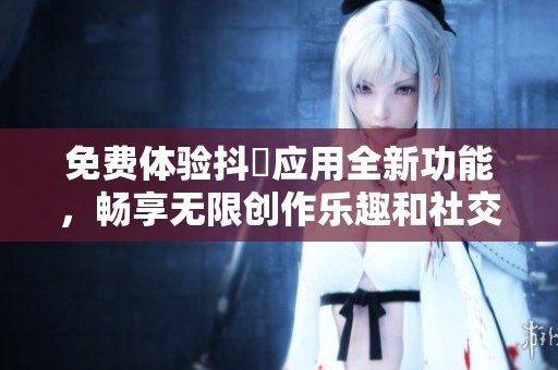 免费体验抖抈应用全新功能，畅享无限创作乐趣和社交互动