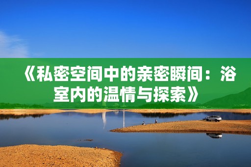 《私密空间中的亲密瞬间：浴室内的温情与探索》