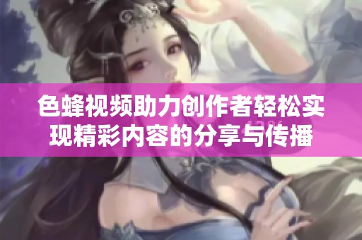 色蜂视频助力创作者轻松实现精彩内容的分享与传播