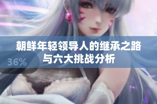 朝鲜年轻领导人的继承之路与六大挑战分析