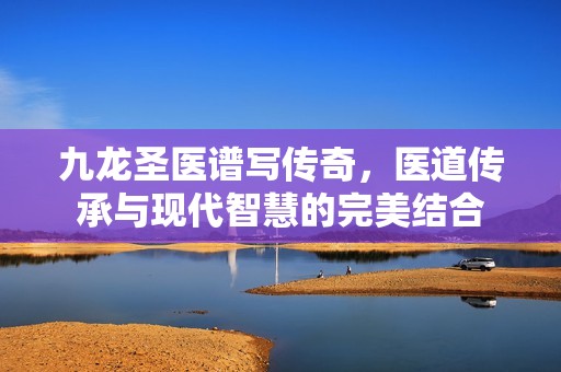 九龙圣医谱写传奇，医道传承与现代智慧的完美结合