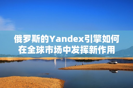 俄罗斯的Yandex引擎如何在全球市场中发挥新作用