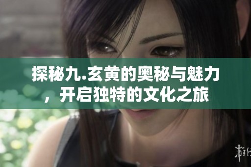 探秘九.玄黄的奥秘与魅力，开启独特的文化之旅