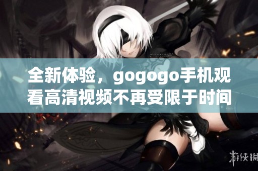 全新体验，gogogo手机观看高清视频不再受限于时间和地点