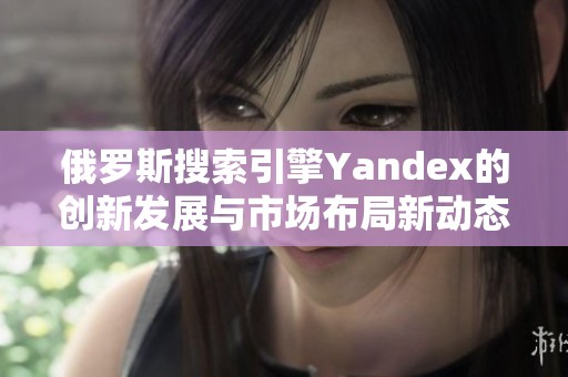 俄罗斯搜索引擎Yandex的创新发展与市场布局新动态解析