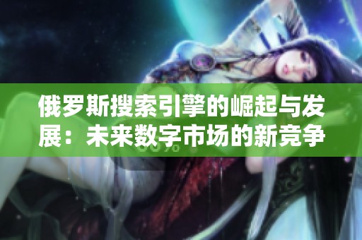 俄罗斯搜索引擎的崛起与发展：未来数字市场的新竞争者