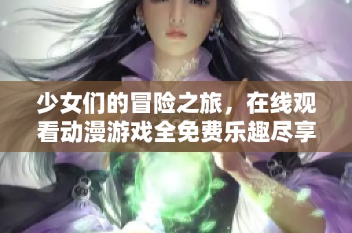 少女们的冒险之旅，在线观看动漫游戏全免费乐趣尽享
