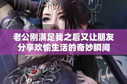 老公刚满足我之后又让朋友分享欢愉生活的奇妙瞬间