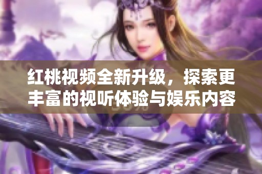 红桃视频全新升级，探索更丰富的视听体验与娱乐内容