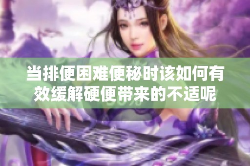当排便困难便秘时该如何有效缓解硬便带来的不适呢