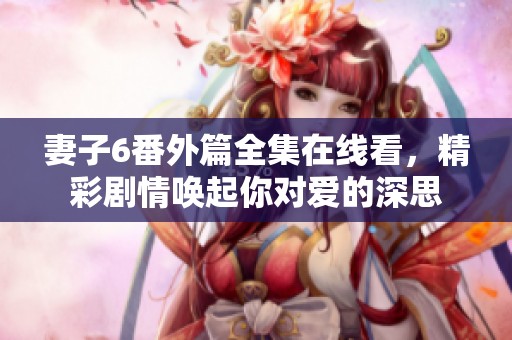 妻子6番外篇全集在线看，精彩剧情唤起你对爱的深思