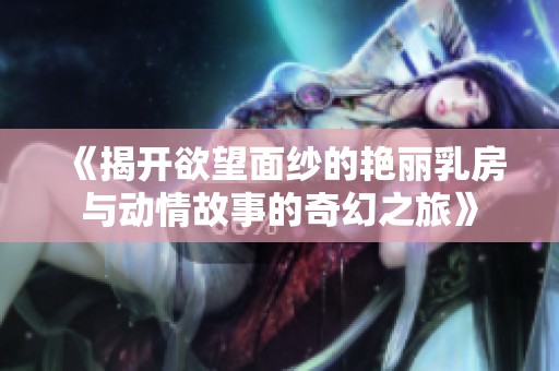 《揭开欲望面纱的艳丽乳房与动情故事的奇幻之旅》