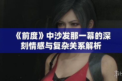 《前度》中沙发那一幕的深刻情感与复杂关系解析