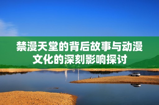 禁漫天堂的背后故事与动漫文化的深刻影响探讨