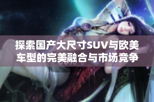 探索国产大尺寸SUV与欧美车型的完美融合与市场竞争优势